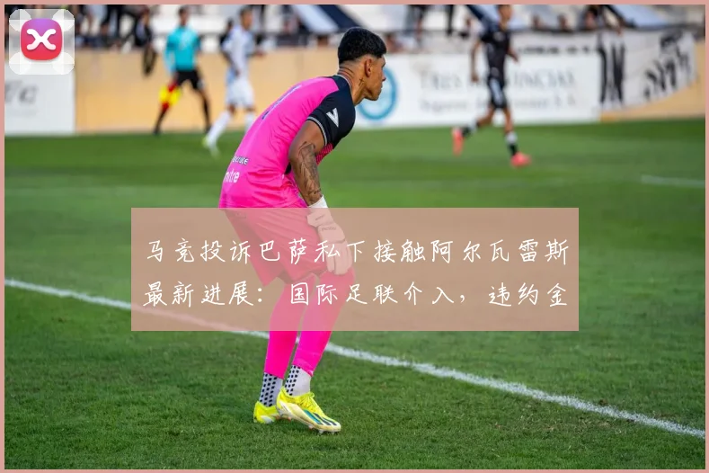 马竞投诉巴萨私下接触阿尔瓦雷斯最新进展:国际足联介入,违约金超5亿欧起