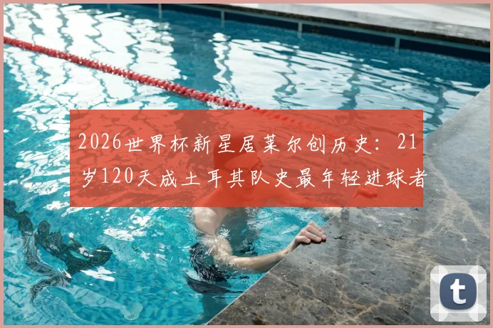 2026世界杯新星居莱尔创历史：21岁120天成土耳其队史最年轻进球者，未来潜力解析与职业数据一览