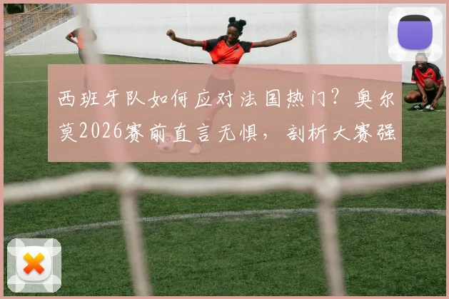 西班牙队如何应对法国热门?奥尔莫2026赛前直言无惧,剖析大赛强队心态
