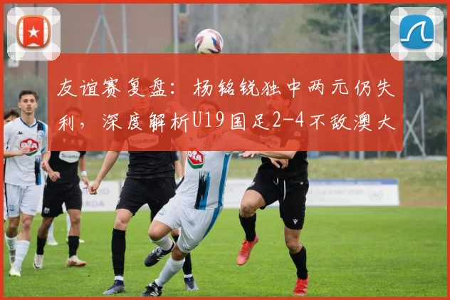 友谊赛复盘:杨铭锐独中两元仍失利,深度解析U19国足2-4不敌澳大利亚青年队背后原因