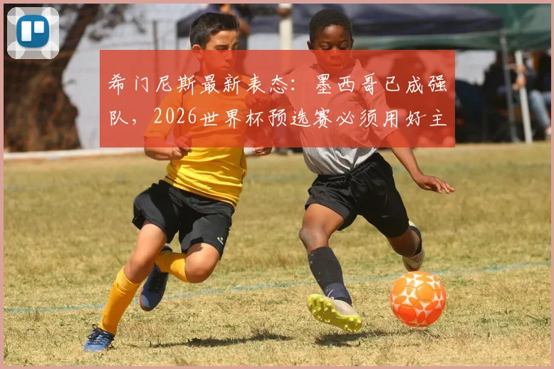 希门尼斯最新表态:墨西哥已成强队,2026世界杯预选赛必须用好主场优势,具体战术分析