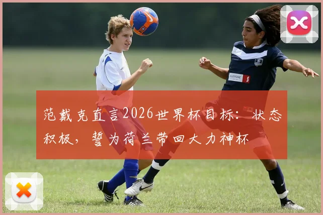 范戴克直言2026世界杯目标:状态积极,誓为荷兰带回大力神杯