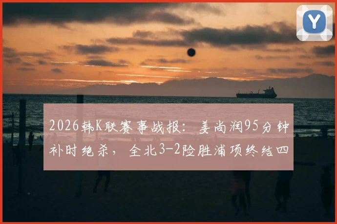 2026韩K联赛事战报：姜尚润95分钟补时绝杀，全北3-2险胜浦项终结四轮不胜