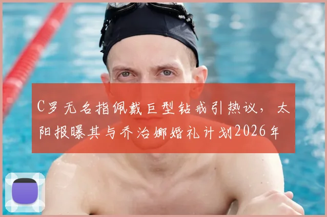 C罗无名指佩戴巨型钻戒引热议，太阳报曝其与乔治娜婚礼计划2026年最新动态