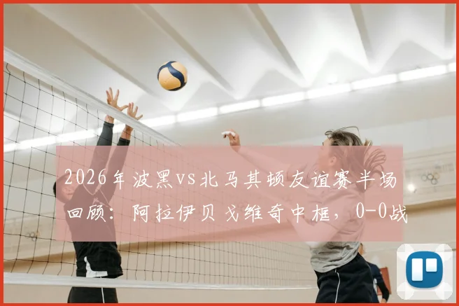2026年波黑vs北马其顿友谊赛半场回顾：阿拉伊贝戈维奇中框，0-0战局解析与全场录像观看指南