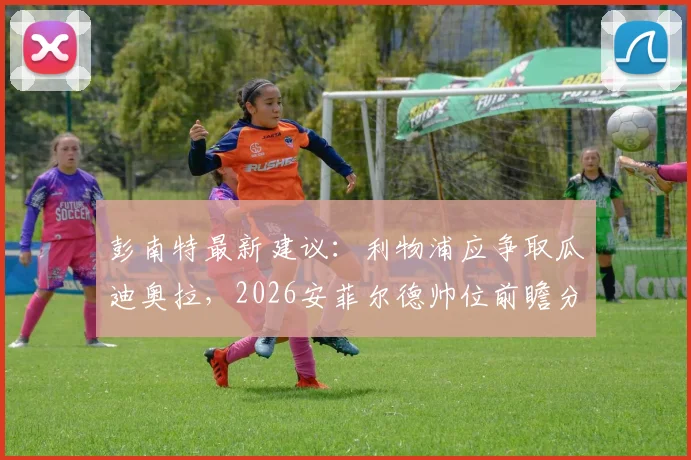 彭南特最新建议:利物浦应争取瓜迪奥拉,2026安菲尔德帅位前瞻分析与可能性解读