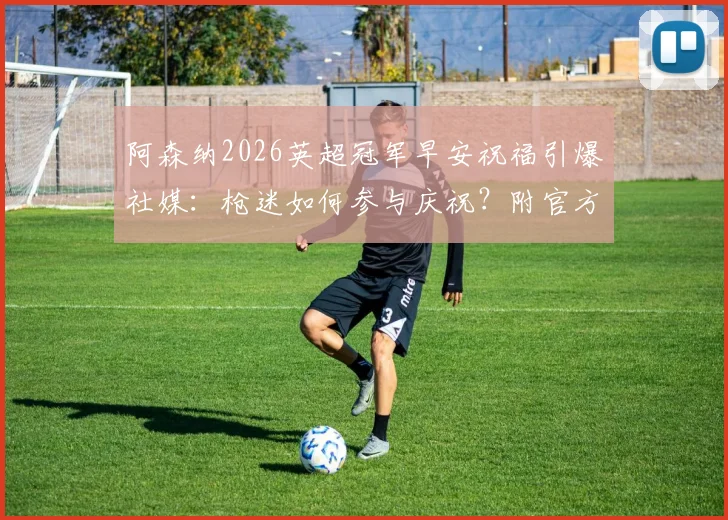 阿森纳2026英超冠军早安祝福引爆社媒：枪迷如何参与庆祝？附官方互动指南
