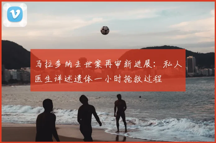 马拉多纳去世案再审新进展:私人医生详述遗体一小时抢救过程