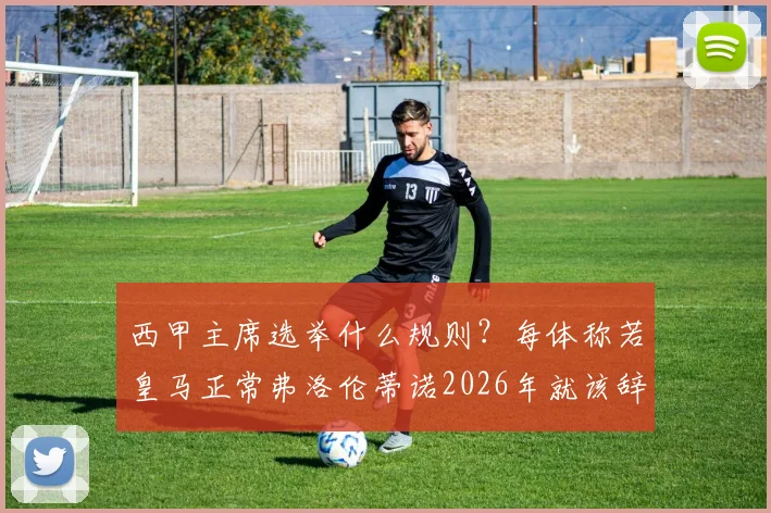 西甲主席选举什么规则?每体称若皇马正常弗洛伦蒂诺2026年就该辞职,背后有何门道