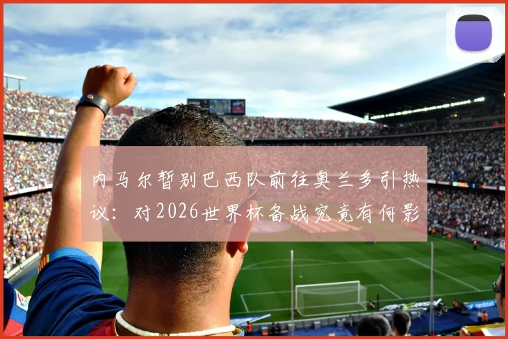 内马尔暂别巴西队前往奥兰多引热议:对2026世界杯备战究竟有何影响?