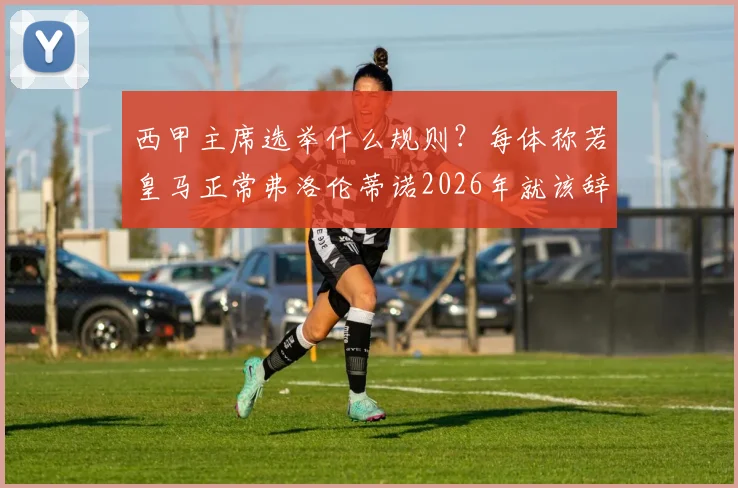 西甲主席选举什么规则？每体称若皇马正常弗洛伦蒂诺2026年就该辞职，背后有何门道