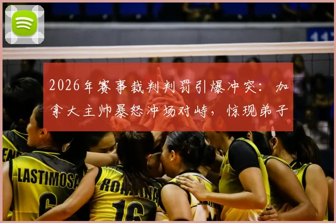 2026年赛事裁判判罚引爆冲突：加拿大主帅暴怒冲场对峙，惊现弟子拼命拦阻场景全记录