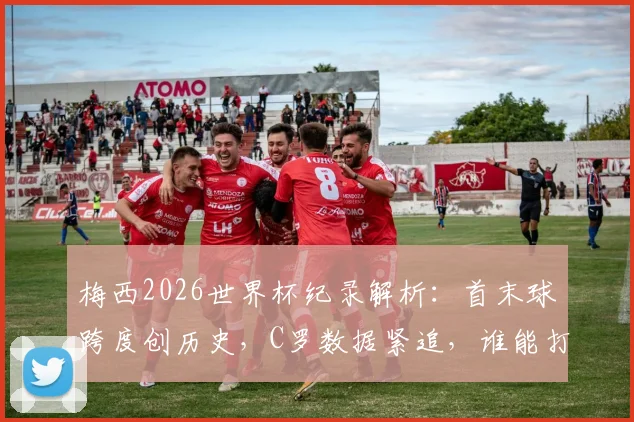 梅西2026世界杯纪录解析：首末球跨度创历史，C罗数据紧追，谁能打破这项神迹？