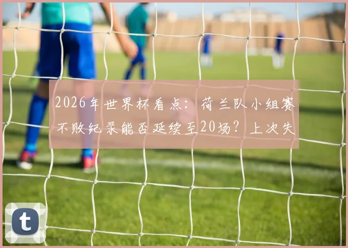 2026年世界杯看点:荷兰队小组赛不败纪录能否延续至20场?上次失利要追溯到94年美国世界杯