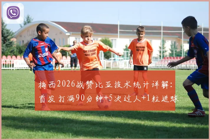 梅西2026战赞比亚技术统计详解：首发打满90分钟+5次过人+1粒进球，附全场表现分析与防守评价
