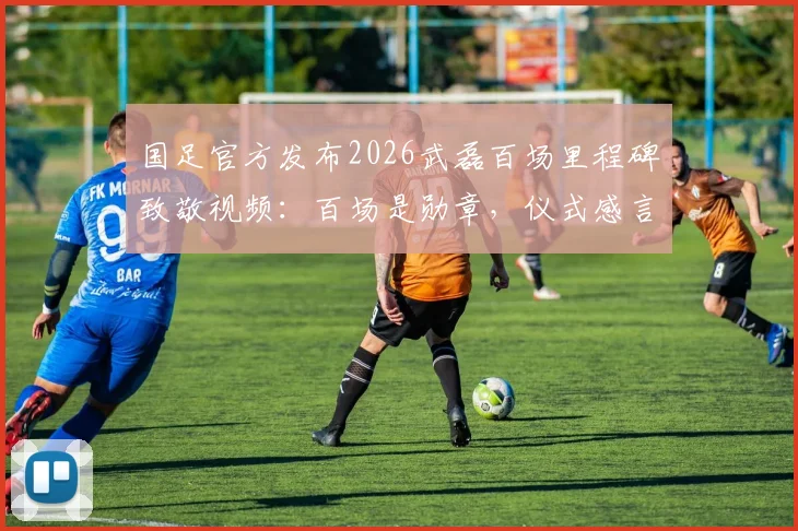国足官方发布2026武磊百场里程碑致敬视频:百场是勋章,仪式感言与珍贵画面全收录