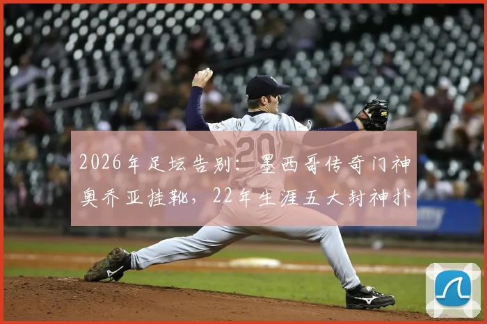 2026年足坛告别：墨西哥传奇门神奥乔亚挂靴，22年生涯五大封神扑救与未来规划解读
