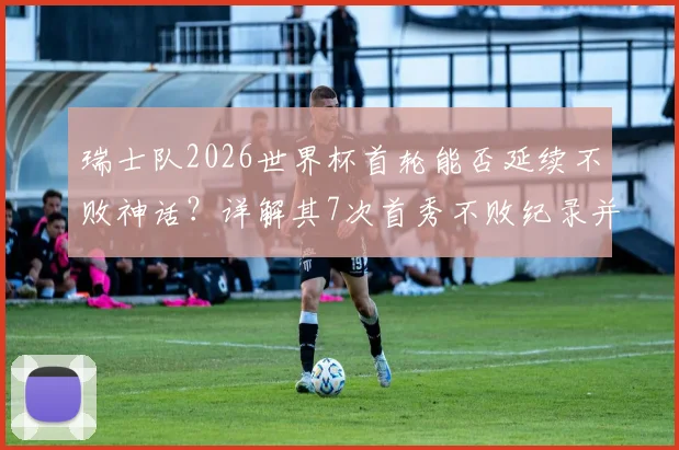 瑞士队2026世界杯首轮能否延续不败神话?详解其7次首秀不败纪录并列历史第4,并展望潜在对手