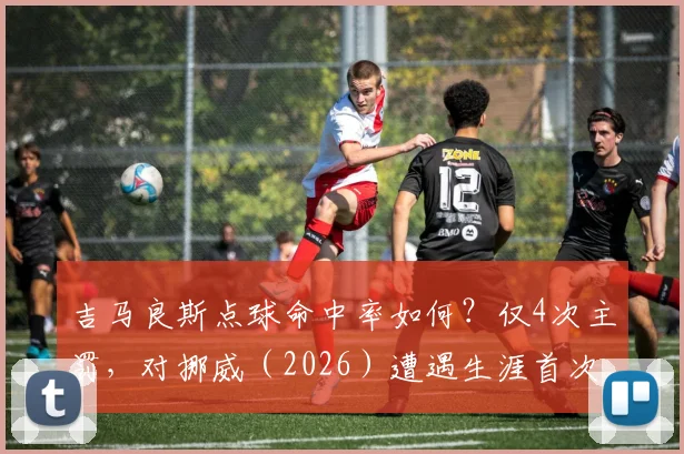 吉马良斯点球命中率如何?仅4次主罚,对挪威(2026)遭遇生涯首次失点详情解读