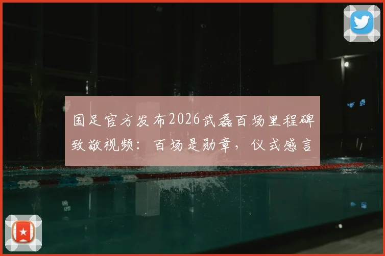 国足官方发布2026武磊百场里程碑致敬视频：百场是勋章，仪式感言与珍贵画面全收录