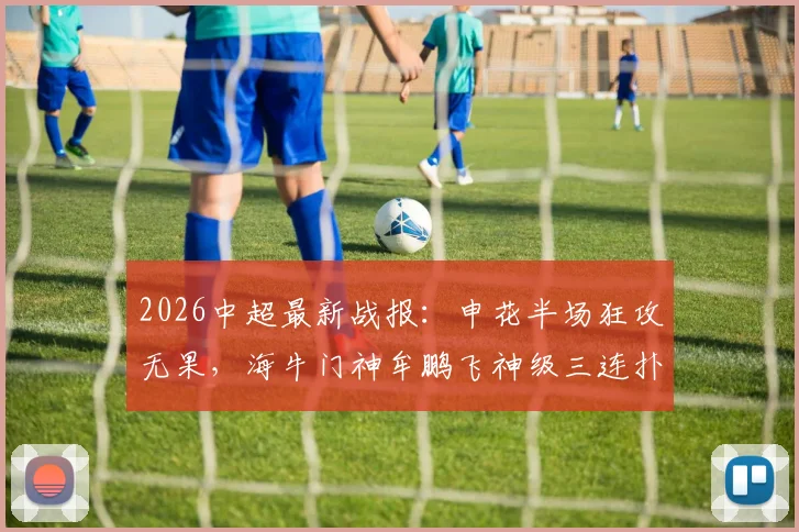 2026中超最新战报：申花半场狂攻无果，海牛门神牟鹏飞神级三连扑救主，盖伊错失黄金机会