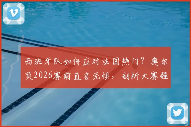 西班牙队如何应对法国热门？奥尔莫2026赛前直言无惧，剖析大赛强队心态