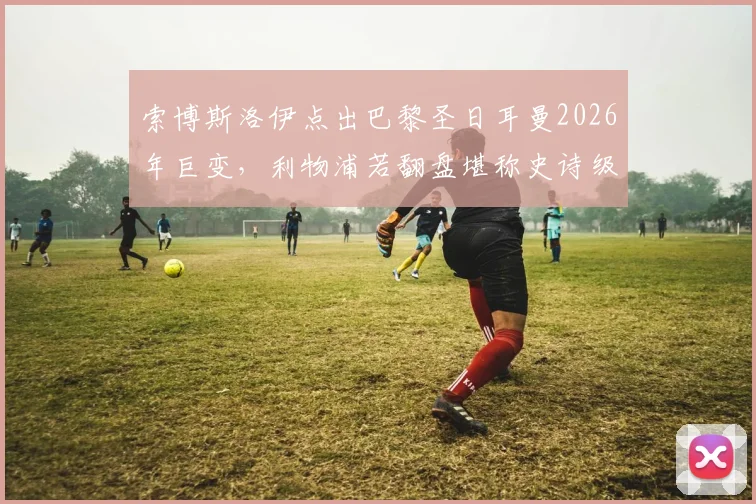 索博斯洛伊点出巴黎圣日耳曼2026年巨变，利物浦若翻盘堪称史诗级逆转