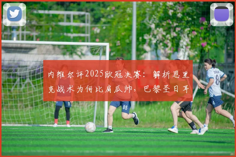 内维尔评2025欧冠决赛：解析恩里克战术为何比肩瓜帅，巴黎圣日耳曼阵容深度实强一档