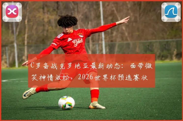 C罗备战克罗地亚最新动态：面带微笑神情放松，2026世界杯预选赛状态引关注