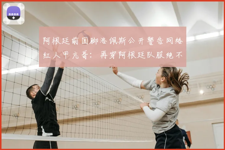 阿根廷前国脚洛佩斯公开警告网络红人甲亢哥：再穿阿根廷队服绝不放过，事件起因深度回顾