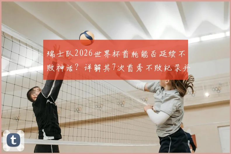 瑞士队2026世界杯首轮能否延续不败神话？详解其7次首秀不败纪录并列历史第4，并展望潜在对手