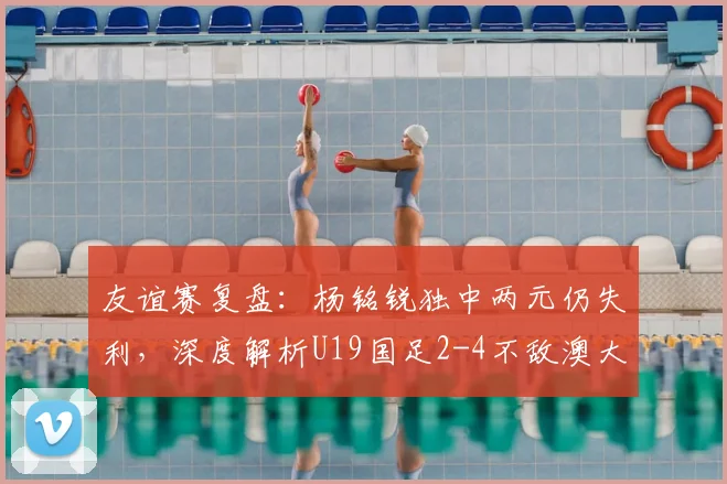 友谊赛复盘：杨铭锐独中两元仍失利，深度解析U19国足2-4不敌澳大利亚青年队背后原因