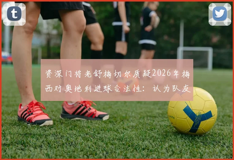 资深门将老舒梅切尔质疑2026年梅西对奥地利进球合法性：认为队友在进攻发起阶段已犯规