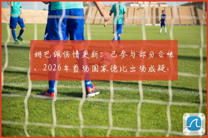 姆巴佩伤情更新：已参与部分合练，2026年首场国家德比出场成疑，皇马战巴萨大名单预测