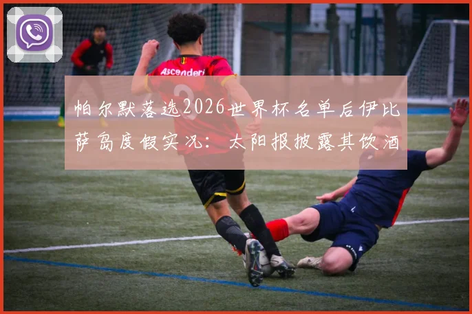 帕尔默落选2026世界杯名单后伊比萨岛度假实况：太阳报披露其饮酒细节与球迷热议焦点