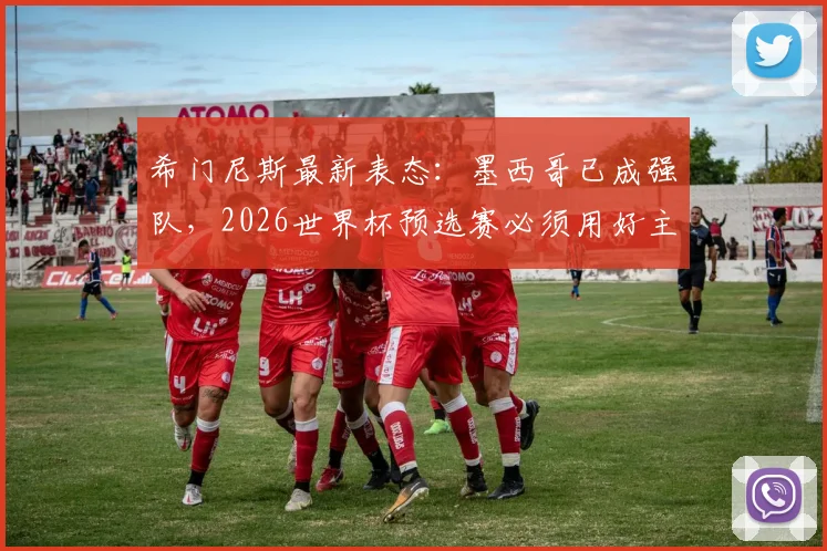 希门尼斯最新表态：墨西哥已成强队，2026世界杯预选赛必须用好主场优势，具体战术分析