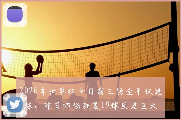 2026年世界杯今日前三场全平仅进4球，昨日四场狂轰19球反差巨大