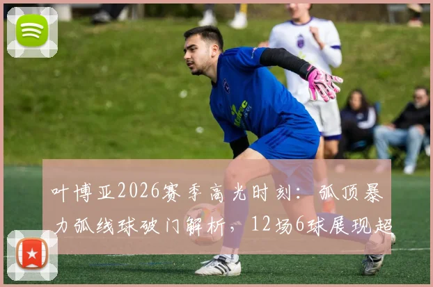 叶博亚2026赛季高光时刻:弧顶暴力弧线球破门解析,12场6球展现超级射手潜质