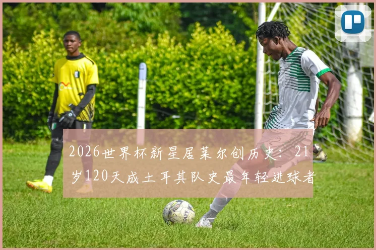 2026世界杯新星居莱尔创历史:21岁120天成土耳其队史最年轻进球者,未来潜力解析与职业数据一览