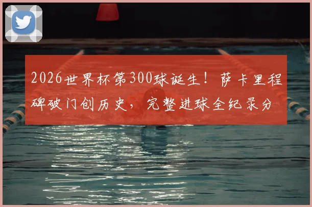 2026世界杯第300球诞生!萨卡里程碑破门创历史,完整进球全纪录分析