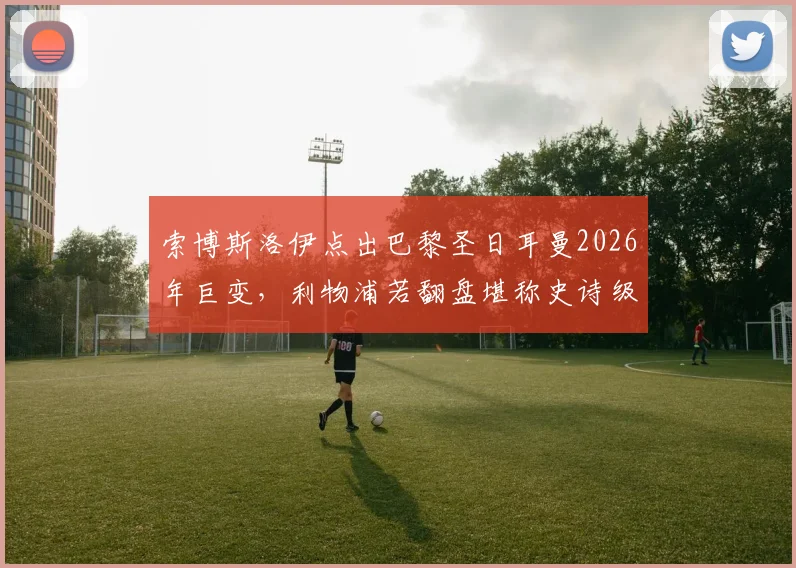 索博斯洛伊点出巴黎圣日耳曼2026年巨变,利物浦若翻盘堪称史诗级逆转