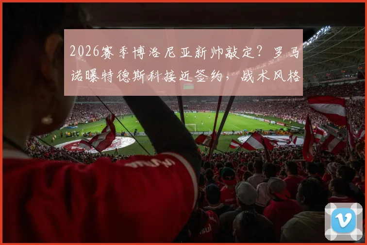 2026赛季博洛尼亚新帅敲定?罗马诺曝特德斯科接近签约,战术风格与年薪成焦点
