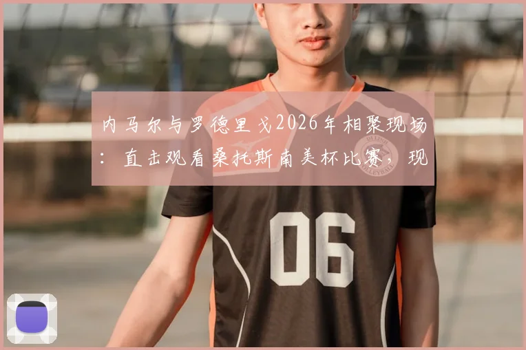 内马尔与罗德里戈2026年相聚现场:直击观看桑托斯南美杯比赛,现场高清照片全纪录