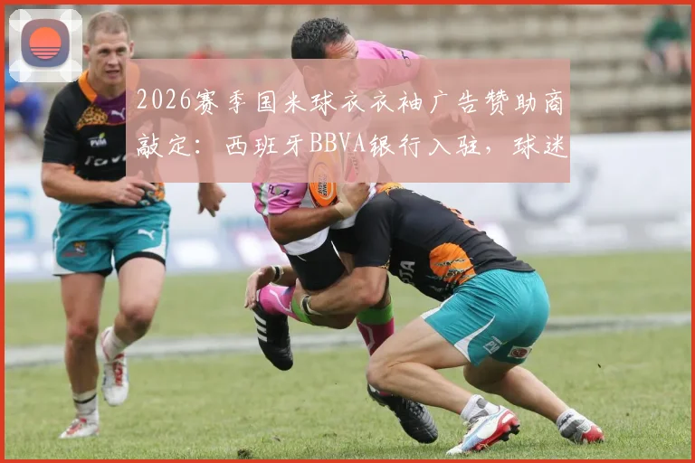 2026赛季国米球衣衣袖广告赞助商敲定:西班牙BBVA银行入驻,球迷关心的球衣价格与购买渠道详解