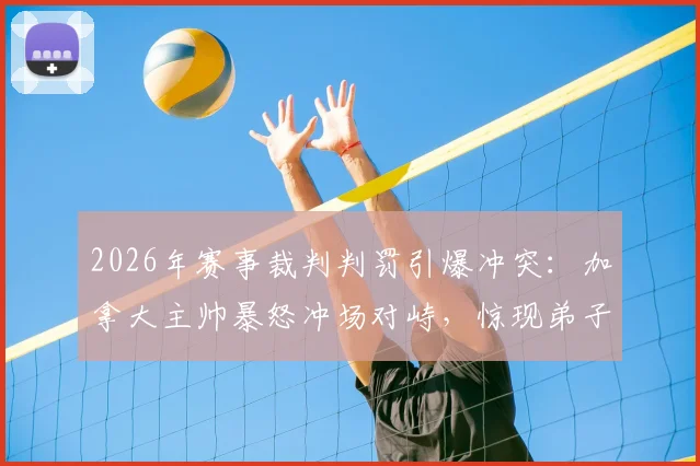 2026年赛事裁判判罚引爆冲突:加拿大主帅暴怒冲场对峙,惊现弟子拼命拦阻场景全记录