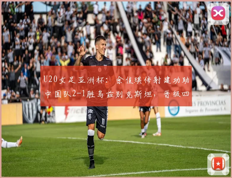 U20女足亚洲杯:余佳琪传射建功助中国队2-1胜乌兹别克斯坦,晋级四强后对阵形势与前景解读