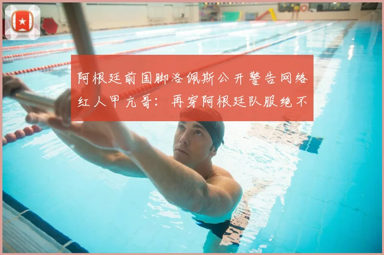 阿根廷前国脚洛佩斯公开警告网络红人甲亢哥:再穿阿根廷队服绝不放过,事件起因深度回顾
