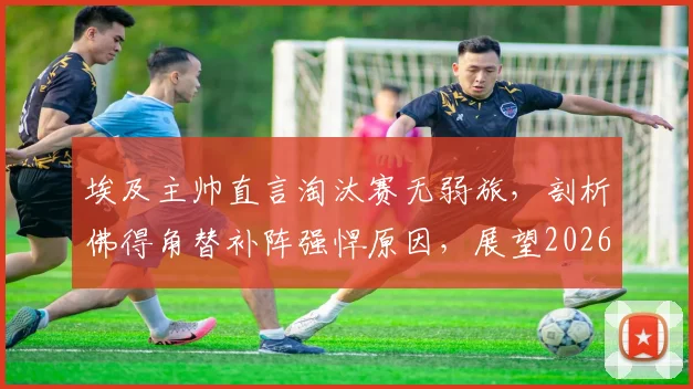 埃及主帅直言淘汰赛无弱旅,剖析佛得角替补阵强悍原因,展望2026世预赛征程