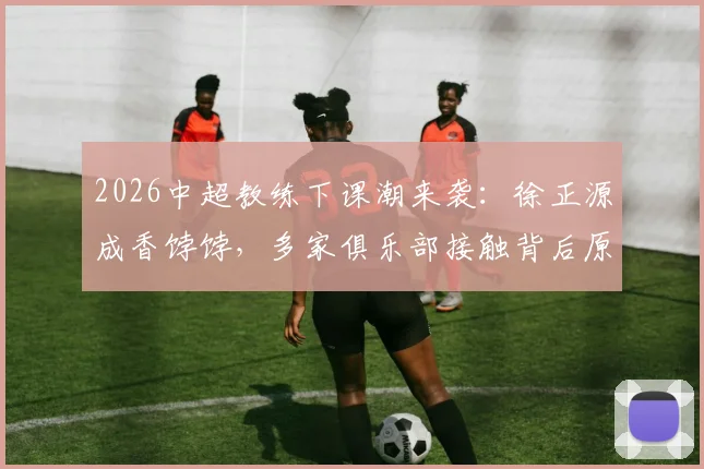 2026中超教练下课潮来袭：徐正源成香饽饽，多家俱乐部接触背后原因揭秘