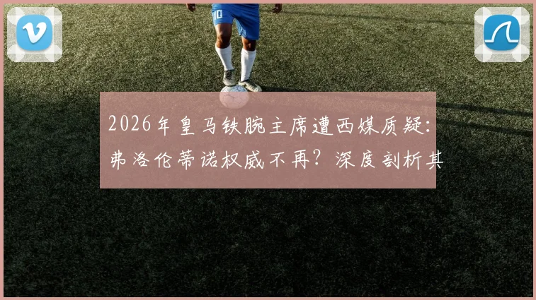 2026年皇马铁腕主席遭西媒质疑：弗洛伦蒂诺权威不再？深度剖析其领导力现状与俱乐部内部看法